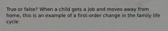 True or false? When a child gets a job and moves away from home, this is an example of a first-order change in the family life cycle