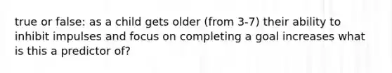 true or false: as a child gets older (from 3-7) their ability to inhibit impulses and focus on completing a goal increases what is this a predictor of?