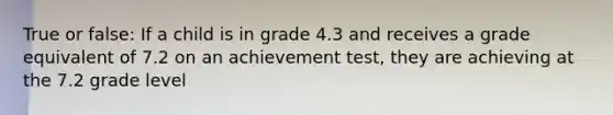 True or false: If a child is in grade 4.3 and receives a grade equivalent of 7.2 on an achievement test, they are achieving at the 7.2 grade level