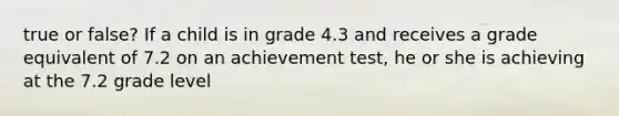 true or false? If a child is in grade 4.3 and receives a grade equivalent of 7.2 on an achievement test, he or she is achieving at the 7.2 grade level