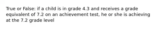 True or False: if a child is in grade 4.3 and receives a grade equivalent of 7.2 on an achievement test, he or she is achieving at the 7.2 grade level