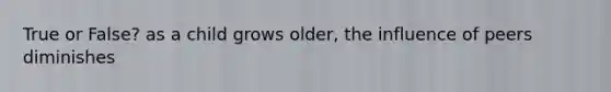 True or False? as a child grows older, the influence of peers diminishes