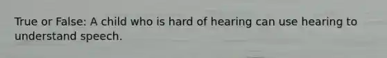 True or False: A child who is hard of hearing can use hearing to understand speech.