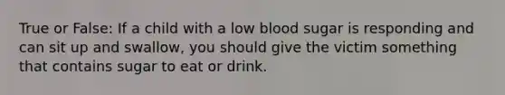 True or False: If a child with a low blood sugar is responding and can sit up and swallow, you should give the victim something that contains sugar to eat or drink.