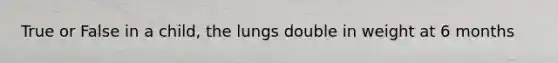 True or False in a child, the lungs double in weight at 6 months