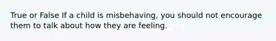 True or False If a child is misbehaving, you should not encourage them to talk about how they are feeling.