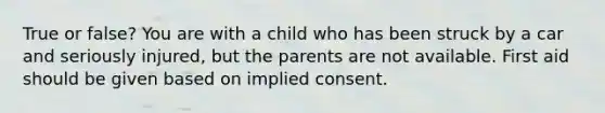 True or false? You are with a child who has been struck by a car and seriously injured, but the parents are not available. First aid should be given based on implied consent.