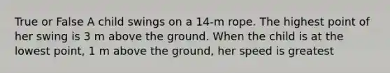 True or False A child swings on a 14-m rope. The highest point of her swing is 3 m above the ground. When the child is at the lowest point, 1 m above the ground, her speed is greatest