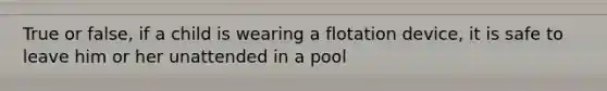 True or false, if a child is wearing a flotation device, it is safe to leave him or her unattended in a pool