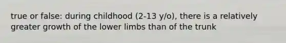 true or false: during childhood (2-13 y/o), there is a relatively greater growth of the lower limbs than of the trunk