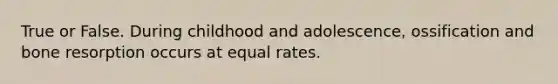 True or False. During childhood and adolescence, ossification and bone resorption occurs at equal rates.