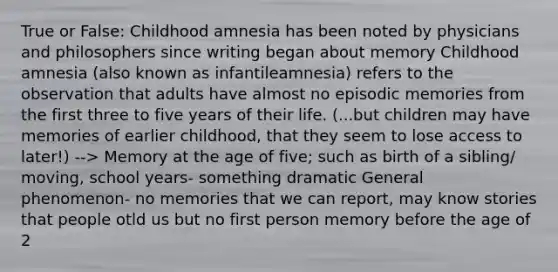 True or False: Childhood amnesia has been noted by physicians and philosophers since writing began about memory Childhood amnesia (also known as infantileamnesia) refers to the observation that adults have almost no episodic memories from the first three to five years of their life. (...but children may have memories of earlier childhood, that they seem to lose access to later!) --> Memory at the age of five; such as birth of a sibling/ moving, school years- something dramatic General phenomenon- no memories that we can report, may know stories that people otld us but no first person memory before the age of 2