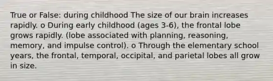 True or False: during childhood The size of our brain increases rapidly. o During early childhood (ages 3-6), the frontal lobe grows rapidly. (lobe associated with planning, reasoning, memory, and impulse control). o Through the elementary school years, the frontal, temporal, occipital, and parietal lobes all grow in size.