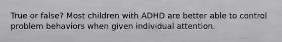 True or false? Most children with ADHD are better able to control problem behaviors when given individual attention.