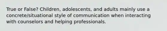 True or False? Children, adolescents, and adults mainly use a concrete/situational style of communication when interacting with counselors and helping professionals.