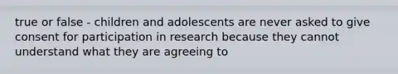 true or false - children and adolescents are never asked to give consent for participation in research because they cannot understand what they are agreeing to