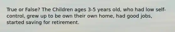 True or False? The Children ages 3-5 years old, who had low self-control, grew up to be own their own home, had good jobs, started saving for retirement.