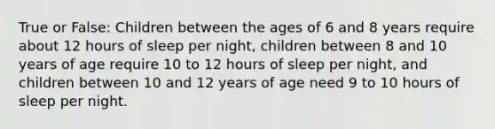 True or False: Children between the ages of 6 and 8 years require about 12 hours of sleep per night, children between 8 and 10 years of age require 10 to 12 hours of sleep per night, and children between 10 and 12 years of age need 9 to 10 hours of sleep per night.