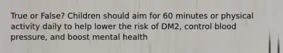 True or False? Children should aim for 60 minutes or physical activity daily to help lower the risk of DM2, control blood pressure, and boost mental health