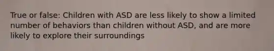 True or false: Children with ASD are less likely to show a limited number of behaviors than children without ASD, and are more likely to explore their surroundings