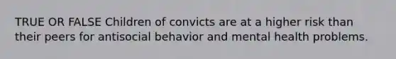 TRUE OR FALSE Children of convicts are at a higher risk than their peers for antisocial behavior and mental health problems.