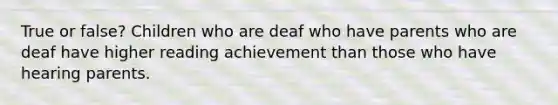 True or false? Children who are deaf who have parents who are deaf have higher reading achievement than those who have hearing parents.