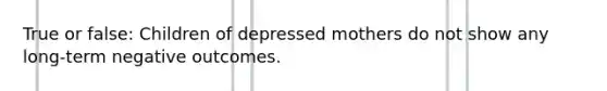 True or false: Children of depressed mothers do not show any long-term negative outcomes.