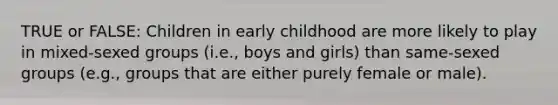 TRUE or FALSE: Children in early childhood are more likely to play in mixed-sexed groups (i.e., boys and girls) than same-sexed groups (e.g., groups that are either purely female or male).