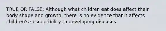 TRUE OR FALSE: Although what children eat does affect their body shape and growth, there is no evidence that it affects children's susceptibility to developing diseases