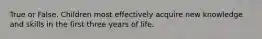 True or False. Children most effectively acquire new knowledge and skills in the first three years of life.