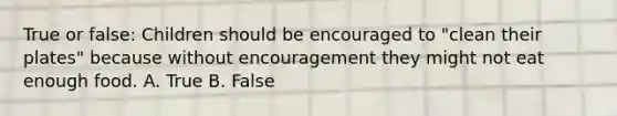 True or false: Children should be encouraged to "clean their plates" because without encouragement they might not eat enough food. A. True B. False