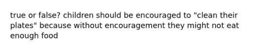 true or false? children should be encouraged to "clean their plates" because without encouragement they might not eat enough food