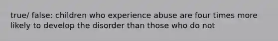 true/ false: children who experience abuse are four times more likely to develop the disorder than those who do not