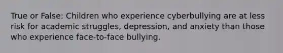 True or False: Children who experience cyberbullying are at less risk for academic struggles, depression, and anxiety than those who experience face-to-face bullying.