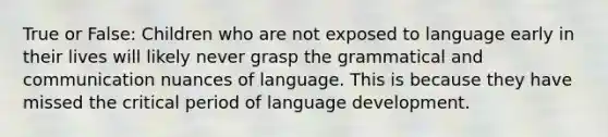 True or False: Children who are not exposed to language early in their lives will likely never grasp the grammatical and communication nuances of language. This is because they have missed the critical period of language development.