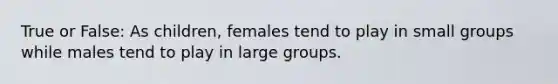 True or False: As children, females tend to play in small groups while males tend to play in large groups.