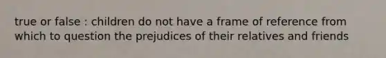 true or false : children do not have a frame of reference from which to question the prejudices of their relatives and friends