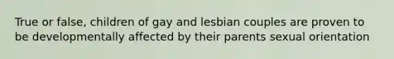 True or false, children of gay and lesbian couples are proven to be developmentally affected by their parents sexual orientation