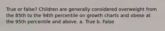 True or false? Children are generally considered overweight from the 85th to the 94th percentile on growth charts and obese at the 95th percentile and above. a. True b. False