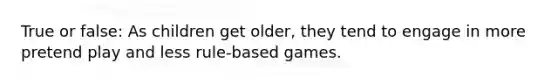 True or false: As children get older, they tend to engage in more pretend play and less rule-based games.