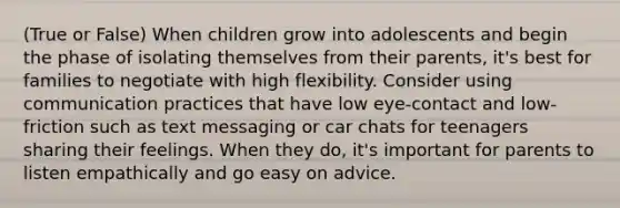 (True or False) When children grow into adolescents and begin the phase of isolating themselves from their parents, it's best for families to negotiate with high flexibility. Consider using communication practices that have low eye-contact and low-friction such as text messaging or car chats for teenagers sharing their feelings. When they do, it's important for parents to listen empathically and go easy on advice.