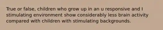 True or false, children who grow up in an u responsive and I stimulating environment show considerably less brain activity compared with children with stimulating backgrounds.