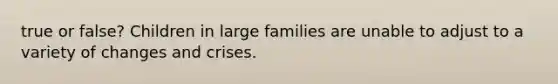 true or false? Children in large families are unable to adjust to a variety of changes and crises.