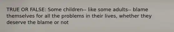 TRUE OR FALSE: Some children-- like some adults-- blame themselves for all the problems in their lives, whether they deserve the blame or not