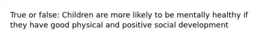 True or false: Children are more likely to be mentally healthy if they have good physical and positive social development