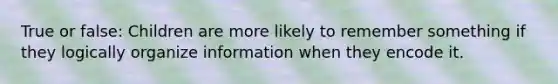 True or false: Children are more likely to remember something if they logically organize information when they encode it.