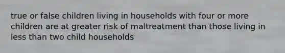 true or false children living in households with four or more children are at greater risk of maltreatment than those living in less than two child households