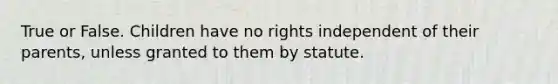 True or False. Children have no rights independent of their parents, unless granted to them by statute.