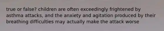 true or false? children are often exceedingly frightened by asthma attacks, and the anxiety and agitation produced by their breathing difficulties may actually make the attack worse