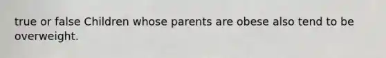 true or false Children whose parents are obese also tend to be overweight.